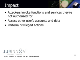 © 2015 Property of JurInnov Ltd. All Rights Reserved© 2015 Property of JurInnov Ltd. All Rights Reserved
Impact
• Attackers invoke functions and services they’re
not authorized for
• Access other user’s accounts and data
• Perform privileged actions
11
 