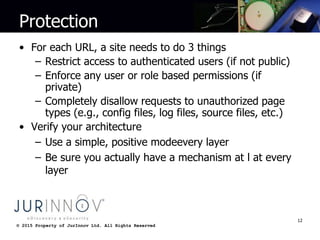 © 2015 Property of JurInnov Ltd. All Rights Reserved© 2015 Property of JurInnov Ltd. All Rights Reserved
Protection
• For each URL, a site needs to do 3 things
– Restrict access to authenticated users (if not public)
– Enforce any user or role based permissions (if
private)
– Completely disallow requests to unauthorized page
types (e.g., config files, log files, source files, etc.)
• Verify your architecture
– Use a simple, positive modeevery layer
– Be sure you actually have a mechanism at l at every
layer
12
 