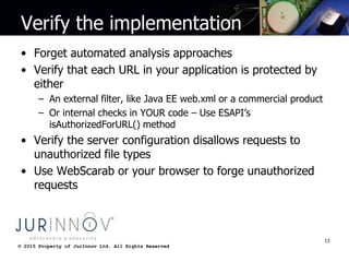 © 2015 Property of JurInnov Ltd. All Rights Reserved© 2015 Property of JurInnov Ltd. All Rights Reserved
Verify the implementation
• Forget automated analysis approaches
• Verify that each URL in your application is protected by
either
– An external filter, like Java EE web.xml or a commercial product
– Or internal checks in YOUR code – Use ESAPI’s
isAuthorizedForURL() method
• Verify the server configuration disallows requests to
unauthorized file types
• Use WebScarab or your browser to forge unauthorized
requests
13
 