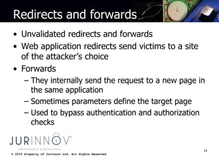 © 2015 Property of JurInnov Ltd. All Rights Reserved© 2015 Property of JurInnov Ltd. All Rights Reserved
Redirects and forwards
• Unvalidated redirects and forwards
• Web application redirects send victims to a site
of the attacker’s choice
• Forwards
– They internally send the request to a new page in
the same application
– Sometimes parameters define the target page
– Used to bypass authentication and authorization
checks
14
 