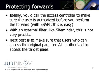 © 2015 Property of JurInnov Ltd. All Rights Reserved© 2015 Property of JurInnov Ltd. All Rights Reserved
Protecting forwards
• Ideally, you’d call the access controller to make
sure the user is authorized before you perform
the forward (with ESAPI, this is easy)
• With an external filter, like Siteminder, this is not
very practical
• Next best is to make sure that users who can
access the original page are ALL authorized to
access the target page.
17
 