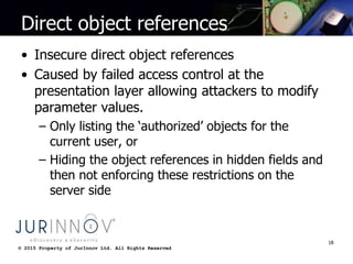 © 2015 Property of JurInnov Ltd. All Rights Reserved© 2015 Property of JurInnov Ltd. All Rights Reserved
Direct object references
• Insecure direct object references
• Caused by failed access control at the
presentation layer allowing attackers to modify
parameter values.
– Only listing the ‘authorized’ objects for the
current user, or
– Hiding the object references in hidden fields and
then not enforcing these restrictions on the
server side
18
 