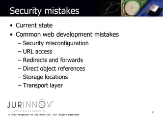 © 2015 Property of JurInnov Ltd. All Rights Reserved© 2015 Property of JurInnov Ltd. All Rights Reserved
Security mistakes
• Current state
• Common web development mistakes
– Security misconfiguration
– URL access
– Redirects and forwards
– Direct object references
– Storage locations
– Transport layer
2
 