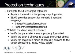 © 2015 Property of JurInnov Ltd. All Rights Reserved© 2015 Property of JurInnov Ltd. All Rights Reserved
Protection techniques
• Eliminate the direct object reference
• Replace them with a temporary mapping value
• ESAPI provides support for numeric & random
mappings
» IntegerAccessReferenceMap
» RandomAccessReferenceMap
• Validate the direct object reference
• Verify the parameter value is properly formatted
• Verify the user is allowed to access the target object
• Verify the requested mode of access is allowed to the
target object (e.g., read, write, delete)
21
 