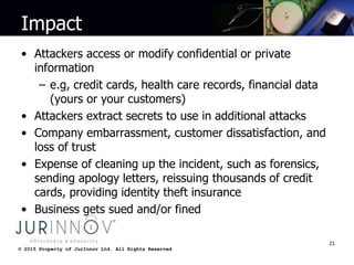 © 2015 Property of JurInnov Ltd. All Rights Reserved© 2015 Property of JurInnov Ltd. All Rights Reserved
Impact
• Attackers access or modify confidential or private
information
– e.g, credit cards, health care records, financial data
(yours or your customers)
• Attackers extract secrets to use in additional attacks
• Company embarrassment, customer dissatisfaction, and
loss of trust
• Expense of cleaning up the incident, such as forensics,
sending apology letters, reissuing thousands of credit
cards, providing identity theft insurance
• Business gets sued and/or fined
23
 
