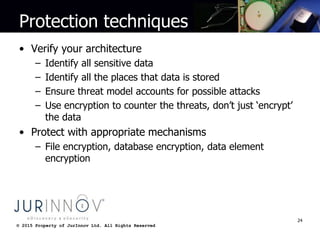 © 2015 Property of JurInnov Ltd. All Rights Reserved© 2015 Property of JurInnov Ltd. All Rights Reserved
Protection techniques
• Verify your architecture
– Identify all sensitive data
– Identify all the places that data is stored
– Ensure threat model accounts for possible attacks
– Use encryption to counter the threats, don’t just ‘encrypt’
the data
• Protect with appropriate mechanisms
– File encryption, database encryption, data element
encryption
24
 