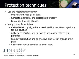 © 2015 Property of JurInnov Ltd. All Rights Reserved© 2015 Property of JurInnov Ltd. All Rights Reserved
Protection techniques
• Use the mechanisms correctly
– Use standard strong algorithms
– Generate, distribute, and protect keys properly
– Be prepared for key change
• Verify the implementation
– A standard strong algorithm is used, and it’s the proper algorithm
for this situation
– All keys, certificates, and passwords are properly stored and
protected
– Safe key distribution and an effective plan for key change are in
place
– Analyze encryption code for common flaws
25
 