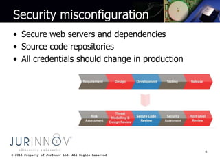 © 2015 Property of JurInnov Ltd. All Rights Reserved© 2015 Property of JurInnov Ltd. All Rights Reserved
Security misconfiguration
• Secure web servers and dependencies
• Source code repositories
• All credentials should change in production
6
 