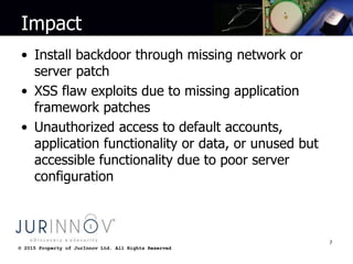 © 2015 Property of JurInnov Ltd. All Rights Reserved© 2015 Property of JurInnov Ltd. All Rights Reserved
Impact
• Install backdoor through missing network or
server patch
• XSS flaw exploits due to missing application
framework patches
• Unauthorized access to default accounts,
application functionality or data, or unused but
accessible functionality due to poor server
configuration
7
 