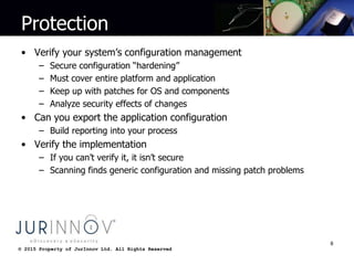 © 2015 Property of JurInnov Ltd. All Rights Reserved© 2015 Property of JurInnov Ltd. All Rights Reserved
Protection
• Verify your system’s configuration management
– Secure configuration “hardening”
– Must cover entire platform and application
– Keep up with patches for OS and components
– Analyze security effects of changes
• Can you export the application configuration
– Build reporting into your process
• Verify the implementation
– If you can’t verify it, it isn’t secure
– Scanning finds generic configuration and missing patch problems
8
 