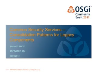 Common Security Services –
Consolidation Patterns for Legacy
Components
Stefan VLADOV

SOFTWARE AG

20.09.2011




                                                           OSGi Alliance Marketing © 2008-2010 . 1
                                                                                           Page
COPYRIGHT © 2008-2011 OSGi Alliance. All Rights Reserved
                                                           All Rights Reserved
 
