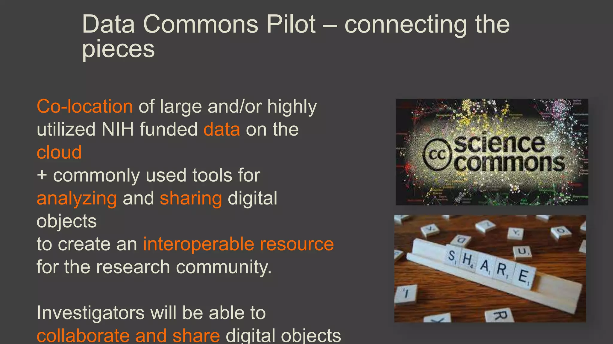 Data Commons Pilot – connecting the
pieces
Co-location of large and/or highly
utilized NIH funded data on the
cloud
+ commonly used tools for
analyzing and sharing digital
objects
to create an interoperable resource
for the research community.
Investigators will be able to
collaborate and share digital objects
 