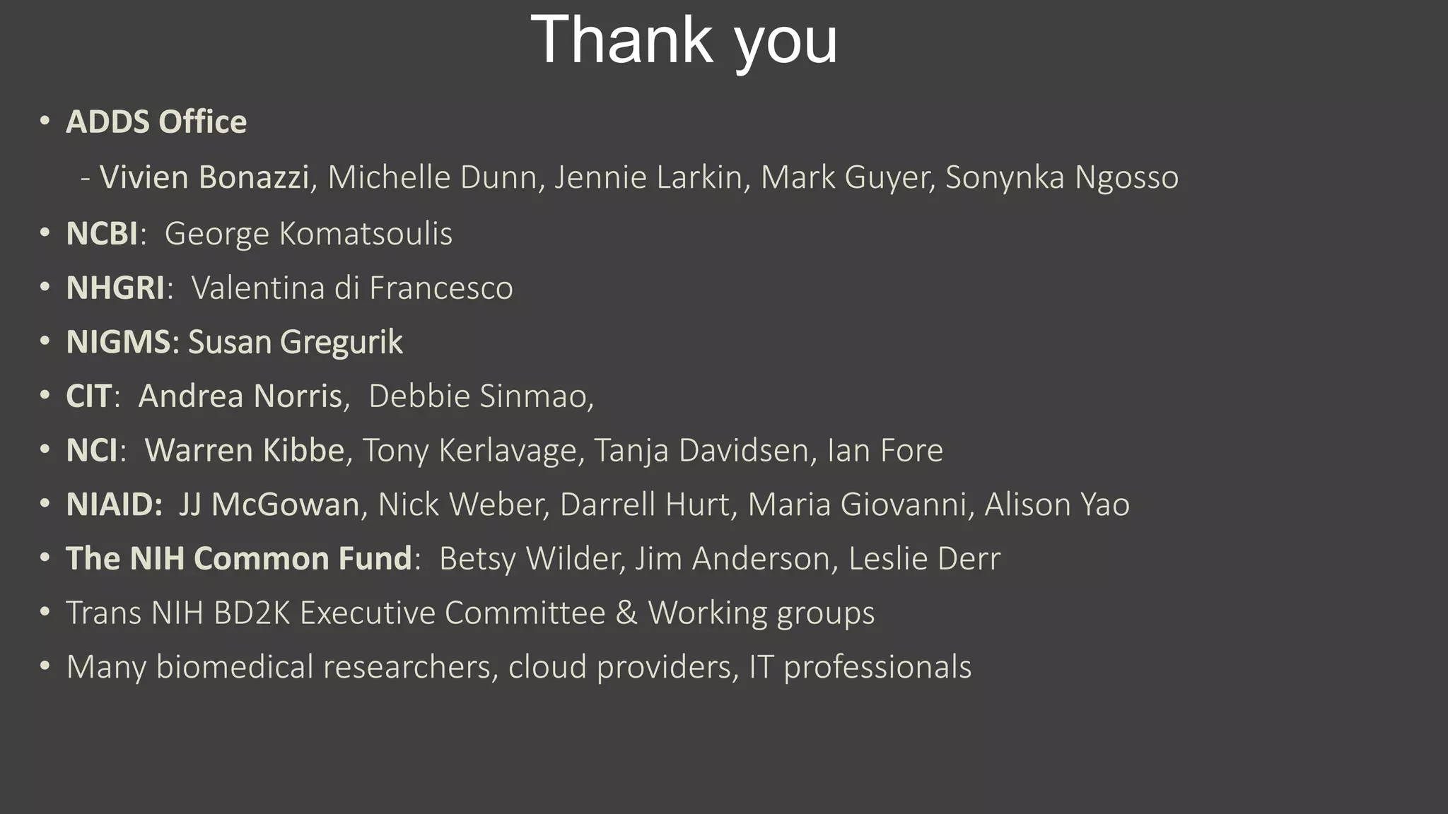 Thank you
• ADDS Office
- Vivien Bonazzi, Michelle Dunn, Jennie Larkin, Mark Guyer, Sonynka Ngosso
• NCBI: George Komatsoulis
• NHGRI: Valentina di Francesco
• NIGMS: Susan Gregurik
• CIT: Andrea Norris, Debbie Sinmao,
• NCI: Warren Kibbe, Tony Kerlavage, Tanja Davidsen, Ian Fore
• NIAID: JJ McGowan, Nick Weber, Darrell Hurt, Maria Giovanni, Alison Yao
• The NIH Common Fund: Betsy Wilder, Jim Anderson, Leslie Derr
• Trans NIH BD2K Executive Committee & Working groups
• Many biomedical researchers, cloud providers, IT professionals
 