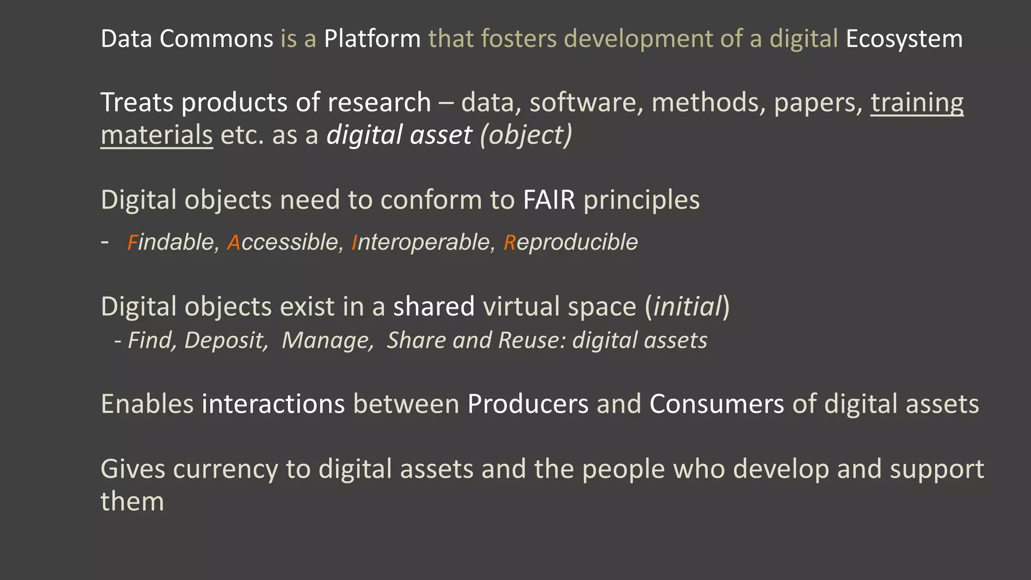 Data Commons is a Platform that fosters development of a digital Ecosystem
Treats products of research – data, software, methods, papers, training
materials etc. as a digital asset (object)
Digital objects need to conform to FAIR principles
- Findable, Accessible, Interoperable, Reproducible
Digital objects exist in a shared virtual space (initial)
- Find, Deposit, Manage, Share and Reuse: digital assets
Enables interactions between Producers and Consumers of digital assets
Gives currency to digital assets and the people who develop and support
them
 