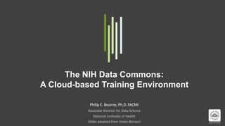 The NIH Data Commons:
A Cloud-based Training Environment
Philip E. Bourne, Ph.D. FACMI
Associate Director for Data Science
National Institutes of Health
Slides adapted from Vivien Bonazzi
 