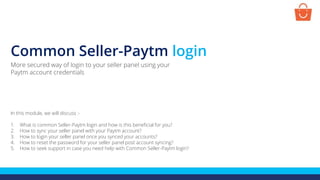 Common Seller-Paytm login
In this module, we will discuss :-
1. What is common Seller-Paytm login and how is this beneficial for you?
2. How to sync your seller panel with your Paytm account?
3. How to login your seller panel once you synced your accounts?
4. How to reset the password for your seller panel post account syncing?
5. How to seek support in case you need help with Common Seller-Paytm login?
More secured way of login to your seller panel using your
Paytm account credentials
 