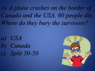 10. A plane crashes on the border of
Canada and the USA. 60 people die.
Where do they bury the survivors?
a) USA
b) Canada
c) Split 50-50
 