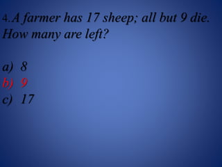 4.A farmer has 17 sheep; all but 9 die.
How many are left?
a) 8
b) 9
c) 17
 