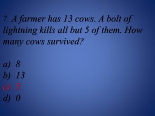 7. A farmer has 13 cows. A bolt of
lightning kills all but 5 of them. How
many cows survived?
a) 8
b) 13
c) 5
d) 0
 