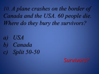 10. A plane crashes on the border of
Canada and the USA. 60 people die.
Where do they bury the survivors?
a) USA
b) Canada
c) Split 50-50
Survivors?
 