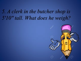 5. A clerk in the butcher shop is
5'10'' tall. What does he weigh?
 