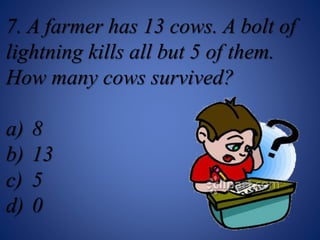 7. A farmer has 13 cows. A bolt of
lightning kills all but 5 of them.
How many cows survived?
a) 8
b) 13
c) 5
d) 0
 