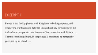 EXCERPT 1
Europe is too thickly planted with Kingdoms to be long at peace, and
whenever a war breaks out between England and any foreign power, the
trade of America goes to ruin, because of her connection with Britain. . . .
There is something absurd, in supposing a Continent to be perpetually
governed by an island. . . .
 