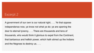Excerpt 2
A government of our own is our natural right. . . . Ye that oppose
independence now, ye know not what ye do: ye are opening the
door to eternal tyranny. . . . There are thousands and tens of
thousands, who would think it glorious to expel from the Continent,
that barbarous and hellish power, which hath stirred up the Indians
and the Negroes to destroy us. . . .
 