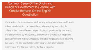 Common Sense Of the Origin and
Design of Government In General, with
Concise Remarks On the English
Constitution
Some writers have so confounded society with government, as to leave
little or no distinction be tween them; whereas they are not only
different, but have different origins. Society is produced by our wants,
and government by wickedness; the former promotes our happiness
positively by unit ing our affections, the latter negatively by re straining
our vices. The one encourages inter course, the other creates
distinctions. The first is a patron, the last a punisher.
 