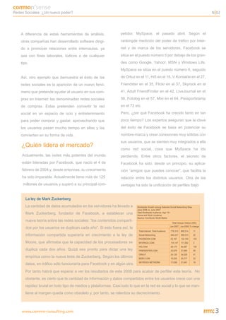 Redes Sociales: ¿Un nuevo poder?                                                                                        N 02




    A diferencia de estas herramientas de análisis,             petidor, MySpace, el pasado abril. Según el

    otras compañías han desarrollado software dirigi-           rankingde medición del poder de tráfico por Inter-

    do a promover relaciones entre internautas, ya              net y de marca de los servidores, Facebook se

    sea con fines laborales, lúdicos o de cualquier             sitúa en el puesto número 5 por debajo de los gran-

    tipo.                                                       des como Google, Yahoo!, MSN y Windows Life.
                                                                MySpace se sitúa en el puesto número 6, seguido

    Así, otro ejemplo que demuestra el éxito de las             de Orkut en el 11, Hi5 en el 16, V Kontakte en el 27,

    redes sociales es la aparición de un nuevo fenó-            Friendster en el 35, Flickr en el 37, Skyrock en el

    meno que pretende ayudar al usuario en sus com-             41, Adult FriendFinder en el 42, LiveJournal en el

    pras en Internet: las denominadas redes sociales            56, Fotolog en el 57, Mixi en el 64, Passportstamp

    de compras. Éstas pretenden convertir la red                en el 72 etc.

    social en un espacio de ocio y entretenimiento              Pero, ¿por qué Facebook ha crecido tanto en tan

    para poder comprar y gastar, aprovechando que               poco tiempo? Los expertos aseguran que la clave

    los usuarios pasan mucho tiempo en ellas y las              del éxito de Facebook se basa en potenciar su

    convierten en su forma de vida.                             nombre-marca y crear conexiones muy sólidas con
                                                                sus usuarios, que se sienten muy integrados a ella
    ¿Quién lidera el mercado?
                                                                como red social, cosa que MySpace ha ido
    Actualmente, las redes más potentes del mundo               perdiendo. Entre otros factores, el secreto de
    están lideradas por Facebook, que nació el 4 de             Facebook ha sido, desde un principio, su aplica-
    febrero de 2004 y, desde entonces, su crecimiento           ción “amigos que puedes conocer”, que facilita la
    ha sido imparable. Actualmente tiene más de 125             relación entre los distintos usuarios. Otra de las
     millones de usuarios y superó a su principal com-          ventajas ha sido la unificación de perfiles bajo


       La ley de Mark Zuckerberg
       La cantidad de datos acumulados en los servidores ha llevado a
       Mark Zuckerberg, fundador de Facebook, a establecer una
       nueva teoría sobre las redes sociales: “los contenidos comparti-
       dos por los usuarios se duplican cada año”. Si esto fuera así, la
       información compartida superaría en crecimiento a la ley de
       Moore, que afirmaba que la capacidad de los procesadores se
       duplica cada dos años. Quizá sea pronto para dictar una ley
       empírica como la nueva tesis de Zuckerberg. Según los últimos
       datos, en tráfico sólo funcionaría para Facebook y en algún otra.
      Por tanto habrá que esperar a ver los resultados de este 2008 para acabar de perfilar esta teoría. No
      obstante, es cierto que la cantidad de información y datos compartidos entre los usuarios crece con una
      rapidez brutal en todo tipo de medios y plataformas. Casi todo lo que en la red es social y lo que se man-
      tiene al margen queda como obsoleto y, por tanto, se ralentiza su decrecimiento.



    www.commo-consulting.com                                                                                             3
 