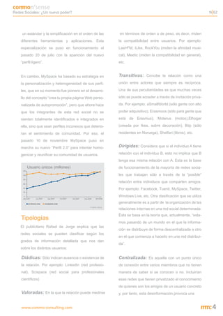 Redes Sociales: ¿Un nuevo poder?                                                                                     N 02




     un estándar y la simplificación en el orden de las       en términos de orden o de peso, es decir, miden
    diferentes herramientas y aplicaciones. Esta              la compatibilidad entre usuarios. Por ejemplo:
    especialización se puso en funcionamiento el              Last•FM, iLike, RockYou (miden la afinidad musi-
    pasado 20 de julio con la aparición del nuevo             cal), Meetic (miden la compatibilidad en general),
    “perfil ligero”.                                          etc.


    En cambio, MySpace ha basado su estrategia en             Transitivas: Concibe la relación como una
    la personalización y heterogeneidad de sus perfi-         unión entre actores que siempre es recíproca.

    les, que en su momento fue pionero en el desarro-         Una de sus peculiaridades es que muchas veces

    llo del concepto “crea tu propia página Web perso-        sólo se puede acceder a través de invitación priva-

    nalizada de autopromoción”, pero que ahora hace           da. Por ejemplo: aSmallWorld (sólo gente con alto

    que los integrantes de esta red social no se              poder adquisitivo), Erasmoos (sólo para gente que

    sienten totalmente identificados e integrados en          está de Erasmus), Moterus (motos),Elhogar

    ella, sino que sean perfiles inconexos que deterio-       (creada por Ikea, sobre decoración), Biip (sólo

    ran el sentimiento de comunidad. Por eso, el              residentes en Noruega), Shelfari (libros), etc.

    pasado 10 de noviembre MySpace puso en
    marcha su nuevo “Perfil 2.0” para intentar homo-          Dirigidas: Considera que si el individuo A tiene
    genizar y reunificar su comunidad de usuarios.            relación con el individuo B, esto no implica que B
                                                              tenga esa misma relación con A. Esta es la base
                                                              de funcionamiento de la mayoría de redes socia-
                                                              les que trabajan sólo a través de la “posible”
                                                              relación entre individuos que comparten amigos.
                                                              Por ejemplo: Facebook, Tuenti, MySpace, Twitter,
                                                              Windows Live, etc. Otra clasificación que se utiliza
                                                              generalmente es a partir de la organización de las
                                              Fuente: Alexa
                                                              relaciones internas en una red social determinada.
                                                              Ésta se basa en la teoría que, actualmente, “esta-
    Tipologías
                                                              mos pasando de un mundo en el que la informa-
    El publicitario Rafael de Jorge explica que las
                                                              ción se distribuye de forma descentralizada a otro
    redes sociales se pueden clasificar según los
                                                              en el que comienza a hacerlo en una red distribui-
    grados de información detallada que nos dan
                                                              da”.
    sobre los distintos usuarios:

    Diádicas: Sólo indican ausencia o existencia de           Centralizada: Es aquella con un punto único
    la relación. Por ejemplo: LinkedIn (red profesio-         de conexión entre varios miembros que no tienen
    nal), Scispace (red social para profesionales             manera de saber si se conocen o no. Incluirían
    científicos)                                              esas redes que tienen privatizado el conocimiento
                                                              de quienes son los amigos de un usuario concreto
    Valoradas: En la que la relación puede medirse            y, por tanto, esta desinformación provoca una


    www.commo-consulting.com                                                                                          4
 