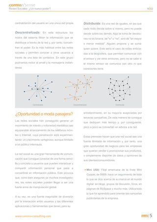 Redes Sociales: ¿Un nuevo poder?                                                                                                N 02




    centralización del usuario en una única red propia.              Distribuida: Es una red de iguales, en las que
                                                                     cada nodo decide sobre si mismo, pero no puede
    Descentralizada: En esta estructura los                          decidir sobre los demás. Aquí la toma de decisio-
    nodos del sistema filtran la información que se                  nes no es binaria, de "sí" o "no", sino de "en mayor
    distribuye a través de la red y, por tanto, concen-              o menor medida". Alguien propone y se suma
    tran el poder. Es la más habitual entre las redes                quien quiere. Este sería el caso de redes enfoca-
    sociales y permiten conocer a otros usuarios a                   das a la blogosfera, que permiten comunicar con
    través de una lista de contactos. En este grupo                  el emisor y ver otros emisores, pero no se sabe si
    podríamos incluir al email y la mensajería instan-               el mismo emisor se comunica con otro ni que
    tánea.                                                           conexiones tiene.




                   Centralizada                           Descentralizada                            Distribuida




    ¿Oportunidad o moda pasajera?                                    entretenimiento, en su mayoría auspiciadas por
                                                                     terceras compañías. De esta manera se consigue
    Las redes sociales han conseguido generar un
                                                                     que dediquen más tiempo y, por consiguiente,
    movimiento de interés y notoriedad mediática casi
                                                                     poco a poco se conviertan en adictos a la red.
    equiparable al lanzamiento de los teléfonos móvi-
    les o Internet, cuya penetración está experimen-
                                                                     Estas premisas hacen que una red social sea una
    tando un crecimiento vertiginoso, aunque limitado
                                                                     fuente ilimitada de información y, por tanto, una
    a un público internauta.
                                                                     gran oportunidad de negocio para las empresas
                                                                     que quieran vender o promocionar sus productos,
    La red social es una gran herramienta de comuni-
                                                                     o simplemente disponer de datos y opiniones de
    cación que consigue conectar de una forma senci-
                                                                     sus clientes/consumidores:
    lla y concreta a usuarios que pueden interactuar y
    compartir información personal que pasa a
                                                                      > Mini USA: Filial americana de la línea Mini
    convertirse en información pública. Esto provoca
                                                                            Cooper, de BMW, hace un seguimiento de todo
    que, como bien aseguran ya muchos investigado-
                                                                            lo que se dice acerca de su marca en el mundo
    res, las redes sociales pueden llegar a ser una
                                                                            digital: en blogs, grupos de discusión, foros, en
    fuerte arma de manipulación global.
                                                                            páginas de MySpace y mucho más. Utiliza todo
                                                                            lo que ha aprendido para orientar las campañas
    A su vez, es una fuente inagotable de diversión
                                                                            publicitarias de la empresa.
    por la interacción entre usuarios y las diferentes
    aplicaciones y herramientas que tienen para su


    www.commo-consulting.com                                                                                                     5
 