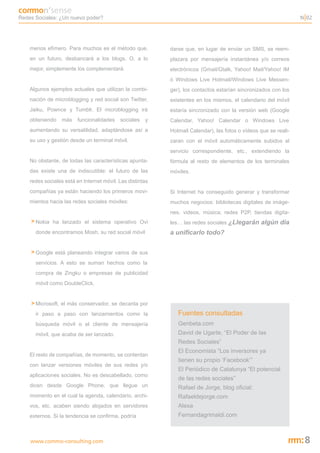 Redes Sociales: ¿Un nuevo poder?                                                                                 N 02




    menos efímero. Para muchos es el método que,           darse que, en lugar de enviar un SMS, se reem-
    en un futuro, desbancará a los blogs. O, a lo          plazara por mensajería instantánea y/o correos
    mejor, simplemente los complementará.                  electrónicos (Gmail/Gtalk, Yahoo! Mail/Yahoo! IM
                                                           ó Windows Live Hotmail/Windows Live Messen-
    Algunos ejemplos actuales que utilizan la combi-       ger), los contactos estarían sincronizados con los
    nación de microblogging y red social son Twitter,      existentes en los mismos, el calendario del móvil
    Jaiku, Pownce y Tumblr. El microblogging irá           estaría sincronizado con la versión web (Google
    obteniendo    más    funcionalidades   sociales   y    Calendar, Yahoo! Calendar o Windows Live
    aumentando su versatilidad, adaptándose así a          Hotmail Calendar), las fotos o vídeos que se reali-
    su uso y gestión desde un terminal móvil.              zaran con el móvil automáticamente subidos al
                                                           servicio correspondiente, etc., extendiendo la
    No obstante, de todas las características apunta-      fórmula al resto de elementos de los terminales
    das existe una de indiscutible: el futuro de las       móviles.
    redes sociales está en Internet móvil. Las distintas
    compañías ya están haciendo los primeros movi-         Si Internet ha conseguido generar y transformar
    mientos hacia las redes sociales móviles:              muchos negocios: bibliotecas digitales de imáge-
                                                           nes, videos, música; redes P2P, tiendas digita-
    > Nokia ha lanzado el sistema operativo Ovi            les… las redes sociales ¿Llegarán algún día
      donde encontramos Mosh, su red social móvil          a unificarlo todo?


    > Google está planeando integrar varios de sus
      servicios. A esto se suman hechos como la
      compra de Zingku o empresas de publicidad
      móvil como DoubleClick.


    > Microsoft, el más conservador, se decanta por
      ir paso a paso con lanzamientos como la                 Fuentes consultadas
      búsqueda móvil o el cliente de mensajería               Genbeta.com
      móvil, que acaba de ser lanzado.                        David de Ugarte, “El Poder de las
                                                              Redes Sociales”
                                                              El Economista “Los inversores ya
    El resto de compañías, de momento, se contentan
                                                              tienen su propio ‘Facebook’”
    con lanzar versiones móviles de sus redes y/o
                                                              El Periódico de Catalunya “El potencial
    aplicaciones sociales. No es descabellado, como
                                                              de las redes sociales”
    dicen desde Google Phone, que llegue un                   Rafael de Jorge, blog oficial:
    momento en el cual la agenda, calendario, archi-          Rafaeldejorge.com
    vos, etc. acaben siendo alojados en servidores            Alexa
    externos. Si la tendencia se confirma, podría             Fernandagrimaldi.com



    www.commo-consulting.com                                                                                      8
 