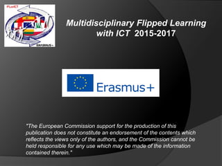 Multidisciplinary Flipped Learning
with ICT 2015-2017
"The European Commission support for the production of this
publication does not constitute an endorsement of the contents which
reflects the views only of the authors, and the Commission cannot be
held responsible for any use which may be made of the information
contained therein."
 