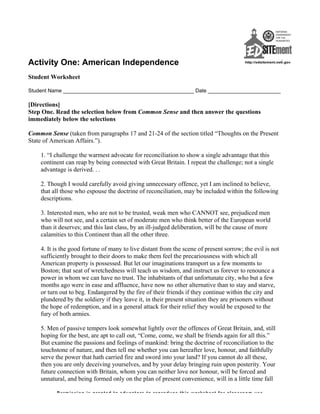 Activity One: American Independence
Student Worksheet
Student Name _____________________________________________ Date _________________________
[Directions]
Step One. Read the selection below from Common Sense and then answer the questions
immediately below the selections
Common Sense (taken from paragraphs 17 and 21-24 of the section titled “Thoughts on the Present
State of American Affairs.”).
1. “I challenge the warmest advocate for reconciliation to show a single advantage that this
continent can reap by being connected with Great Britain. I repeat the challenge; not a single
advantage is derived. . .
2. Though I would carefully avoid giving unnecessary offence, yet I am inclined to believe,
that all those who espouse the doctrine of reconciliation, may be included within the following
descriptions.
3. Interested men, who are not to be trusted, weak men who CANNOT see, prejudiced men
who will not see, and a certain set of moderate men who think better of the European world
than it deserves; and this last class, by an ill-judged deliberation, will be the cause of more
calamities to this Continent than all the other three.
4. It is the good fortune of many to live distant from the scene of present sorrow; the evil is not
sufficiently brought to their doors to make them feel the precariousness with which all
American property is possessed. But let our imaginations transport us a few moments to
Boston; that seat of wretchedness will teach us wisdom, and instruct us forever to renounce a
power in whom we can have no trust. The inhabitants of that unfortunate city, who but a few
months ago were in ease and affluence, have now no other alternative than to stay and starve,
or turn out to beg. Endangered by the fire of their friends if they continue within the city and
plundered by the soldiery if they leave it, in their present situation they are prisoners without
the hope of redemption, and in a general attack for their relief they would be exposed to the
fury of both armies.
5. Men of passive tempers look somewhat lightly over the offences of Great Britain, and, still
hoping for the best, are apt to call out, “Come, come, we shall be friends again for all this.”
But examine the passions and feelings of mankind: bring the doctrine of reconciliation to the
touchstone of nature, and then tell me whether you can hereafter love, honour, and faithfully
serve the power that hath carried fire and sword into your land? If you cannot do all these,
then you are only deceiving yourselves, and by your delay bringing ruin upon posterity. Your
future connection with Britain, whom you can neither love nor honour, will be forced and
unnatural, and being formed only on the plan of present convenience, will in a little time fall
Permission is granted to educators to reproduce this worksheet for classroom use
 