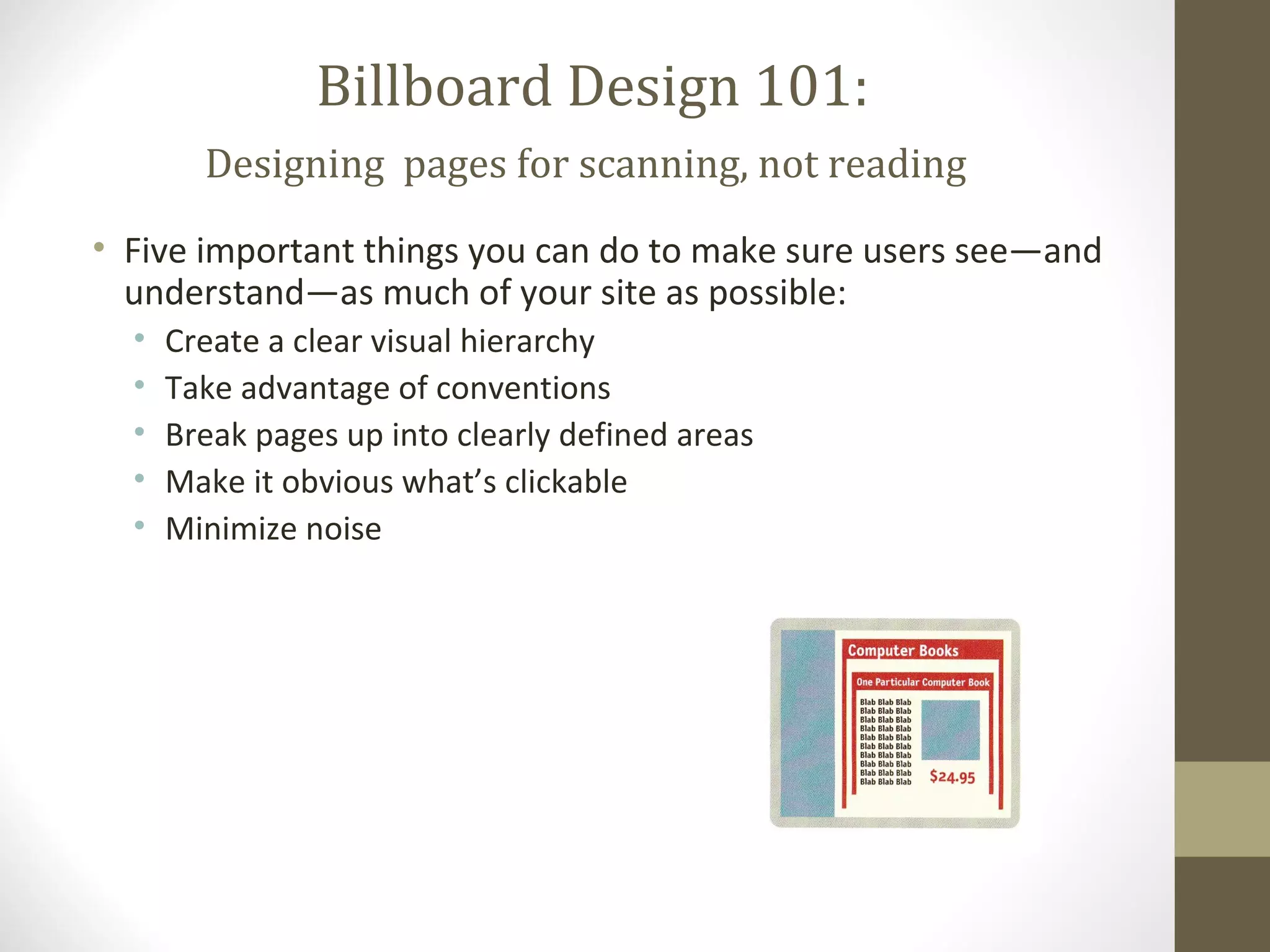 Billboard Design 101:
        Designing pages for scanning, not reading
• Five important things you can do to make sure users see—and
  understand—as much of your site as possible:
  •   Create a clear visual hierarchy
  •   Take advantage of conventions
  •   Break pages up into clearly defined areas
  •   Make it obvious what’s clickable
  •   Minimize noise
 