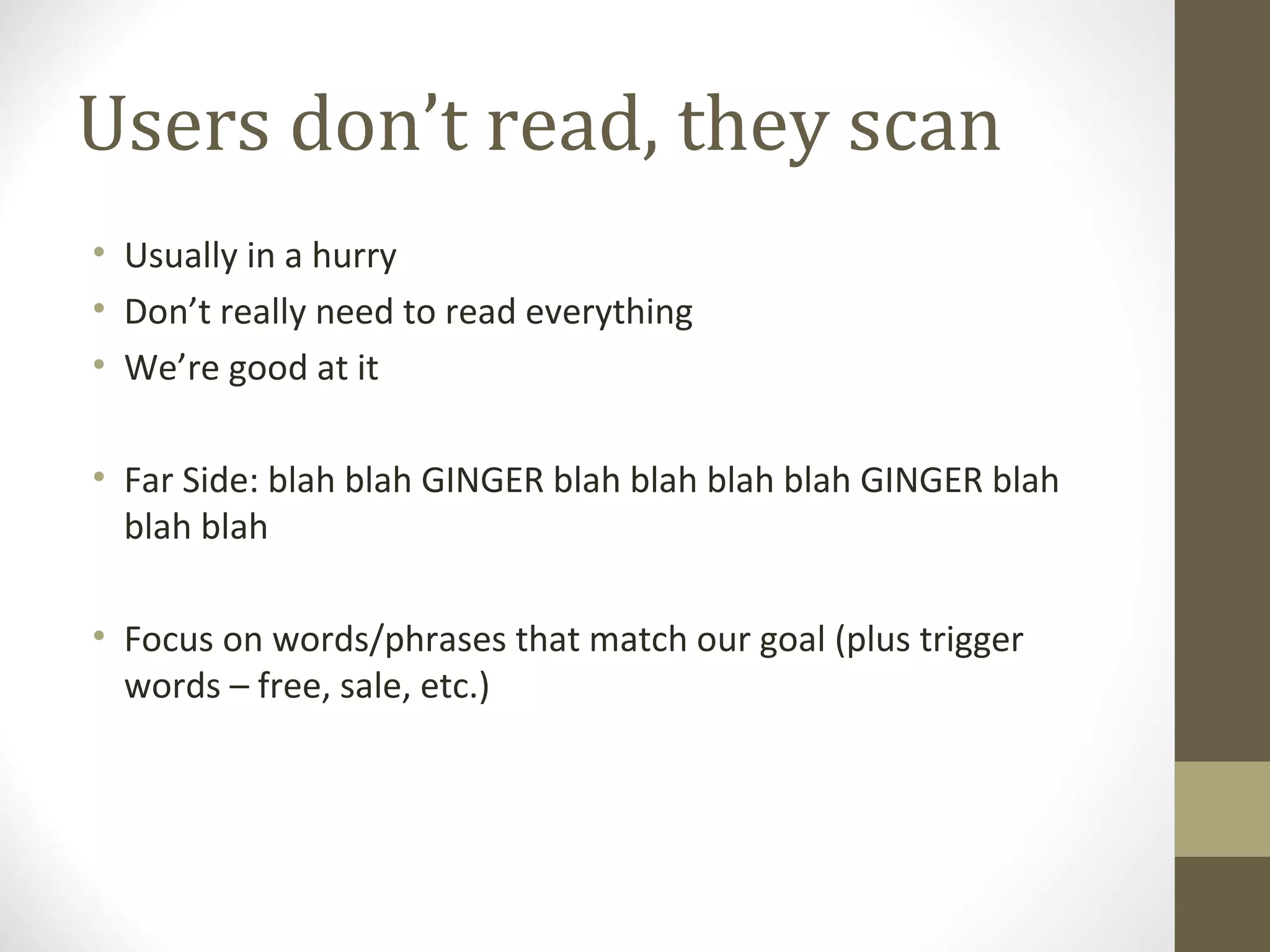 Users don’t read, they scan
• Usually in a hurry
• Don’t really need to read everything
• We’re good at it

• Far Side: blah blah GINGER blah blah blah blah GINGER blah
  blah blah

• Focus on words/phrases that match our goal (plus trigger
  words – free, sale, etc.)
 