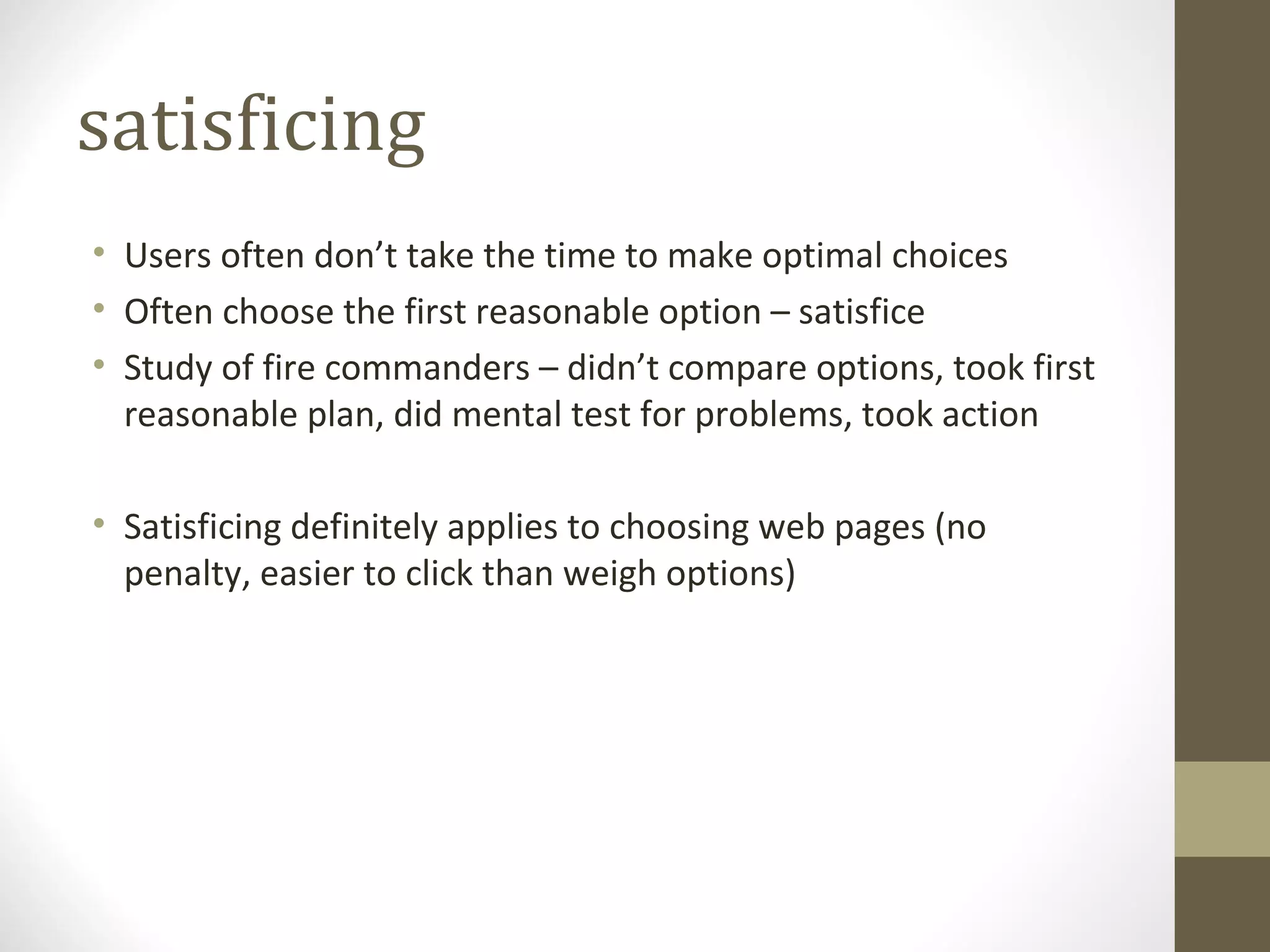 satisficing
• Users often don’t take the time to make optimal choices
• Often choose the first reasonable option – satisfice
• Study of fire commanders – didn’t compare options, took first
  reasonable plan, did mental test for problems, took action

• Satisficing definitely applies to choosing web pages (no
  penalty, easier to click than weigh options)
 