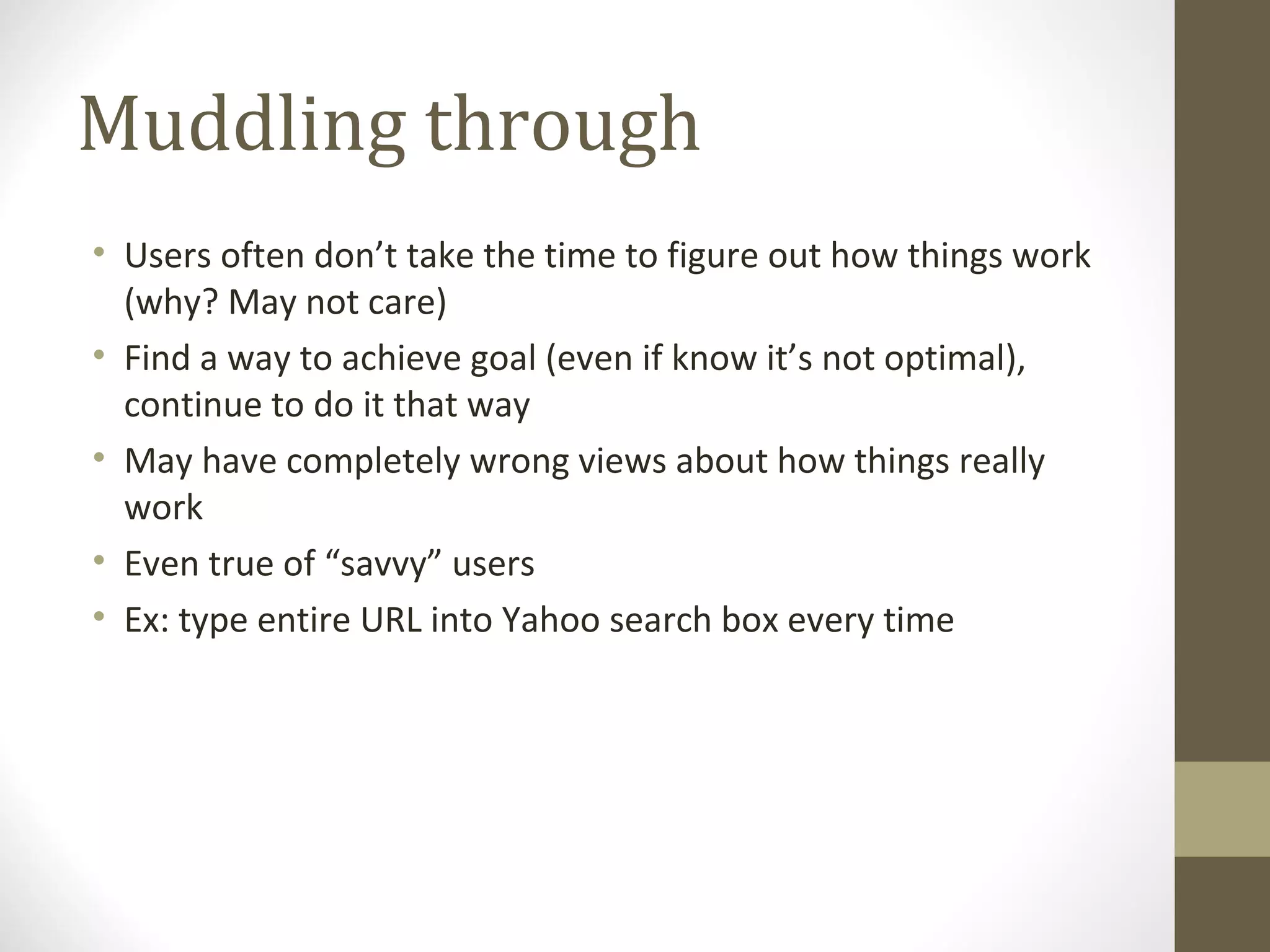 Muddling through
• Users often don’t take the time to figure out how things work
  (why? May not care)
• Find a way to achieve goal (even if know it’s not optimal),
  continue to do it that way
• May have completely wrong views about how things really
  work
• Even true of “savvy” users
• Ex: type entire URL into Yahoo search box every time
 