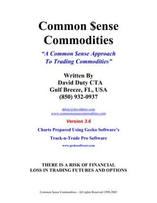 Common $ense
   Commodities
    “A Common $ense Approach
     To Trading Commodities”

               Written By
            David Duty CTA
          Gulf Breeze, FL, USA
             (850) 932-0937
                dduty@davidduty.com
           www.commonsensecommodities.com

                      Version 3.6
  Charts Prepared Using Gecko Software’s
          Track-n-Trade Pro Software
                   www.geckosoftware.com




    THERE IS A RISK OF FINANCIAL
LOSS IN TRADING FUTURES AND OPTIONS



   Common $ense Commodities - All rights Reserved 1998-2003
 
