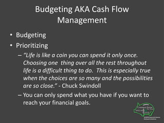 Budgeting AKA Cash Flow ManagementBudgeting Prioritizing“Life is like a coin you can spend it only once.  Choosing one  thing over all the rest throughout life is a difficult thing to do.  This is especially true when the choices are so many and the possibilities are so close.” - Chuck SwindollYou can only spend what you have if you want to reach your financial goals.