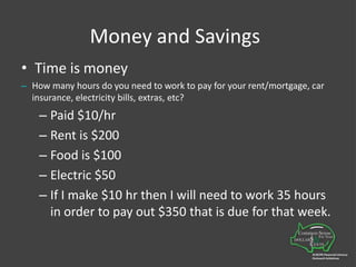 Money and SavingsTime is moneyHow many hours do you need to work to pay for your rent/mortgage, car insurance, electricity bills, extras, etc?Paid $10/hrRent is $200Food is $100Electric $50If I make $10 hr then I will need to work 35 hours in order to pay out $350 that is due for that week.