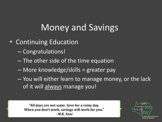 Money and SavingsContinuing EducationCongratulations!The other side of the time equationMore knowledge/skills = greater payYou will either learn to manage money, or the lack of it will always manage you! "All days are not same. Save for a rainy day. When you don't work, savings will work for you." - M.K. Soni