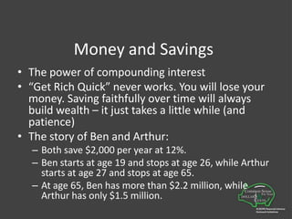 Money and SavingsThe power of compounding interest“Get Rich Quick” never works. You will lose your money. Saving faithfully over time will always build wealth – it just takes a little while (and patience)The story of Ben and Arthur:Both save $2,000 per year at 12%.  Ben starts at age 19 and stops at age 26, while Arthur starts at age 27 and stops at age 65.At age 65, Ben has more than $2.2 million, while Arthur has only $1.5 million.