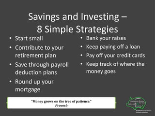 Savings and Investing –8 Simple StrategiesStart smallContribute to your retirement planSave through payroll deduction plansRound up your mortgageBank your raisesKeep paying off a loanPay off your credit cardsKeep track of where the money goes"Money grows on the tree of patience." Proverb