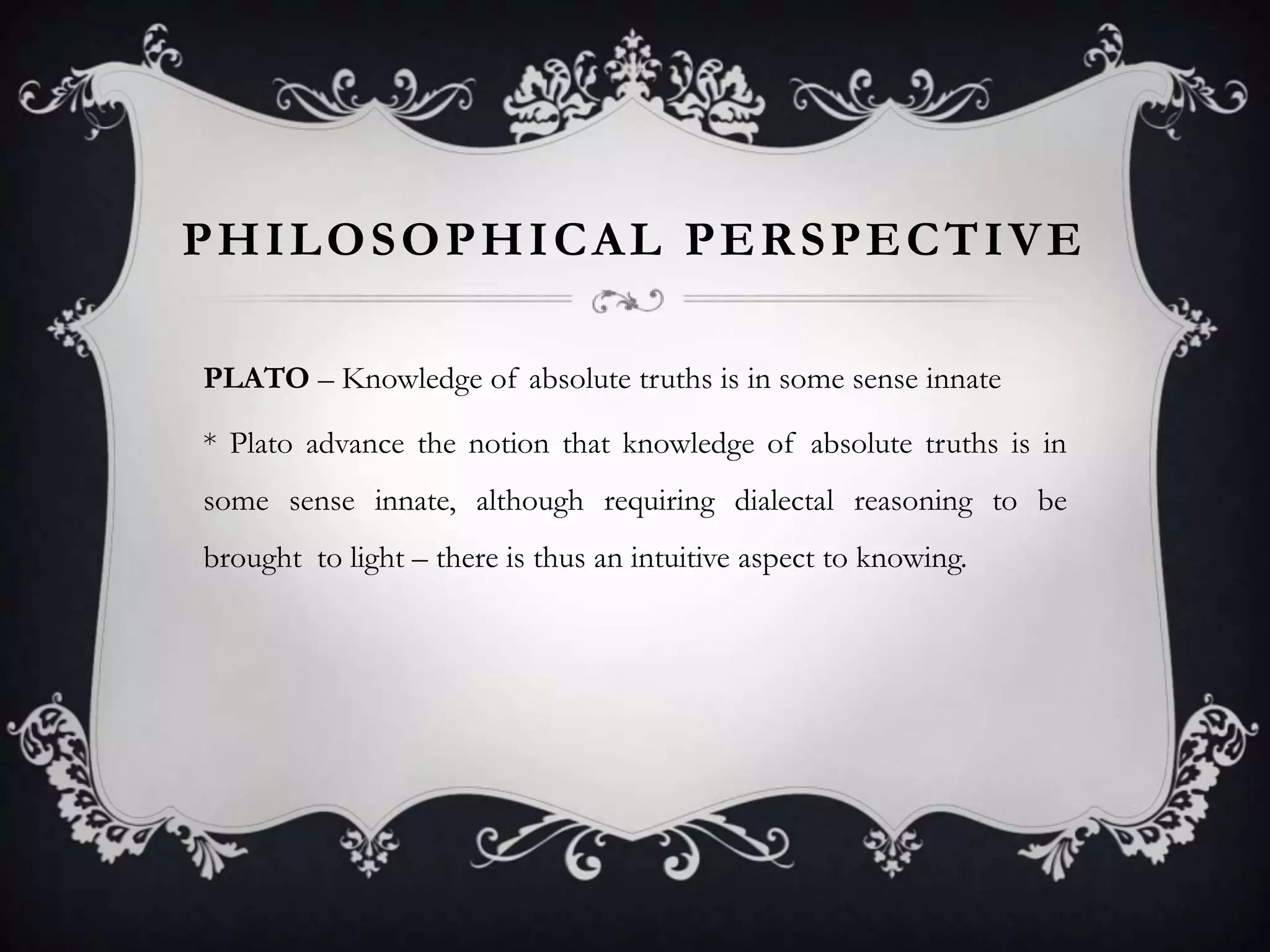 PHILOSOPHICAL PERSPECTIVE

PLATO – Knowledge of absolute truths is in some sense innate

* Plato advance the notion that knowledge of absolute truths is in
some sense innate, although requiring dialectal reasoning to be
brought to light – there is thus an intuitive aspect to knowing.
 