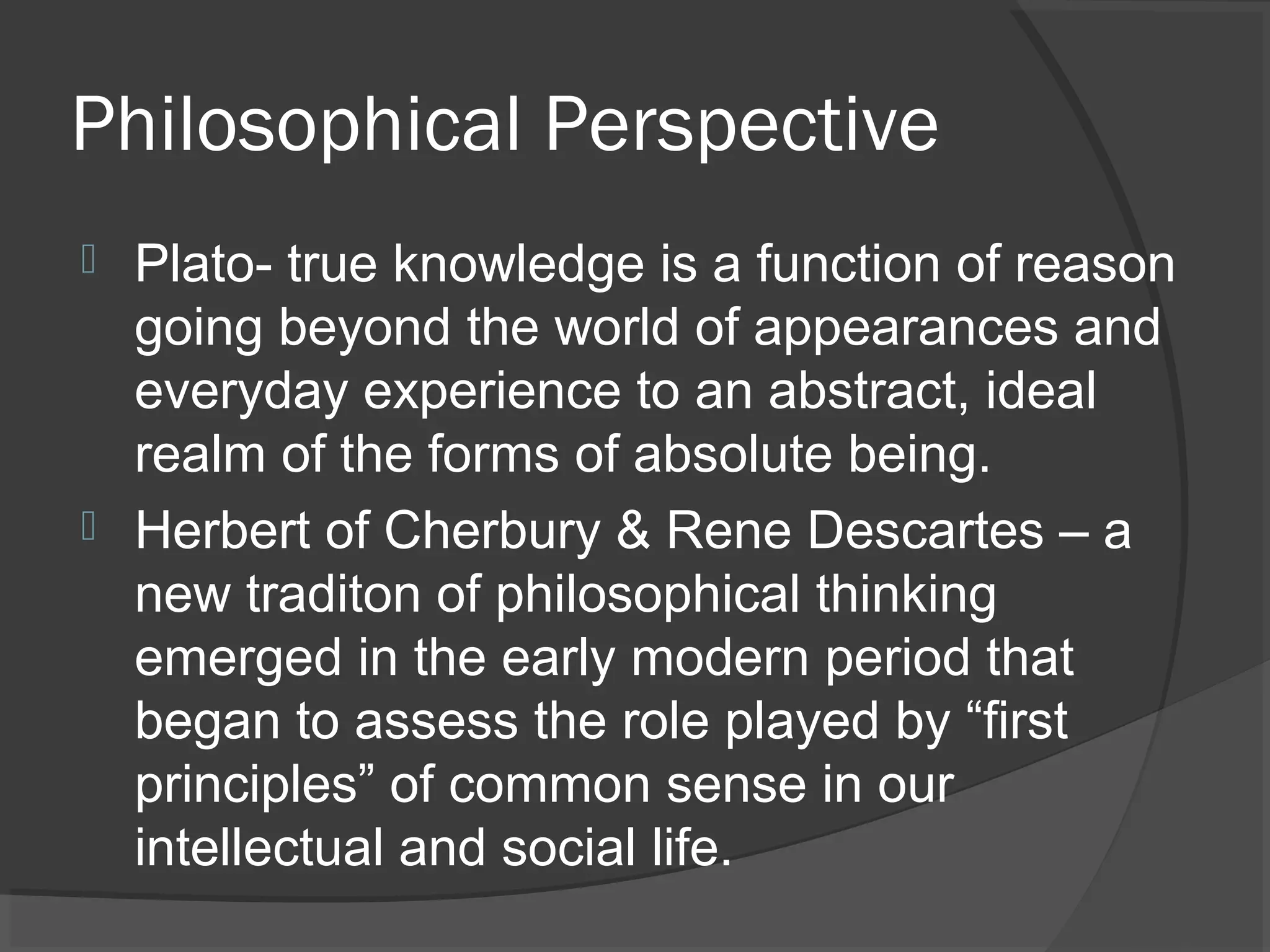 Philosophical Perspective
 Plato- true knowledge is a function of reason
  going beyond the world of appearances and
  everyday experience to an abstract, ideal
  realm of the forms of absolute being.
 Herbert of Cherbury & Rene Descartes – a
  new traditon of philosophical thinking
  emerged in the early modern period that
  began to assess the role played by “first
  principles” of common sense in our
  intellectual and social life.
 
