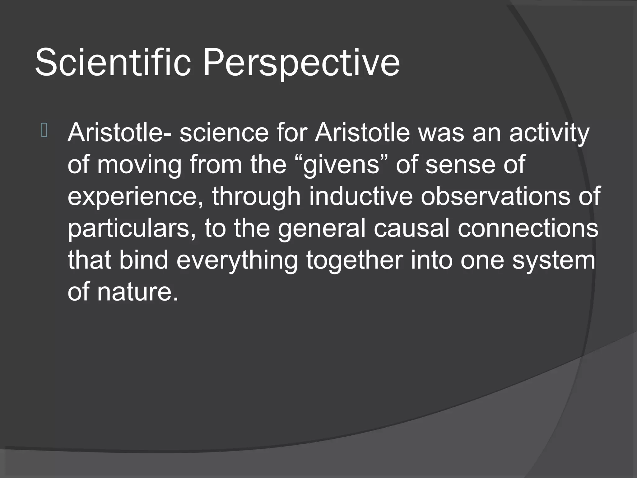 Scientific Perspective
   Aristotle- science for Aristotle was an activity
    of moving from the “givens” of sense of
    experience, through inductive observations of
    particulars, to the general causal connections
    that bind everything together into one system
    of nature.
 