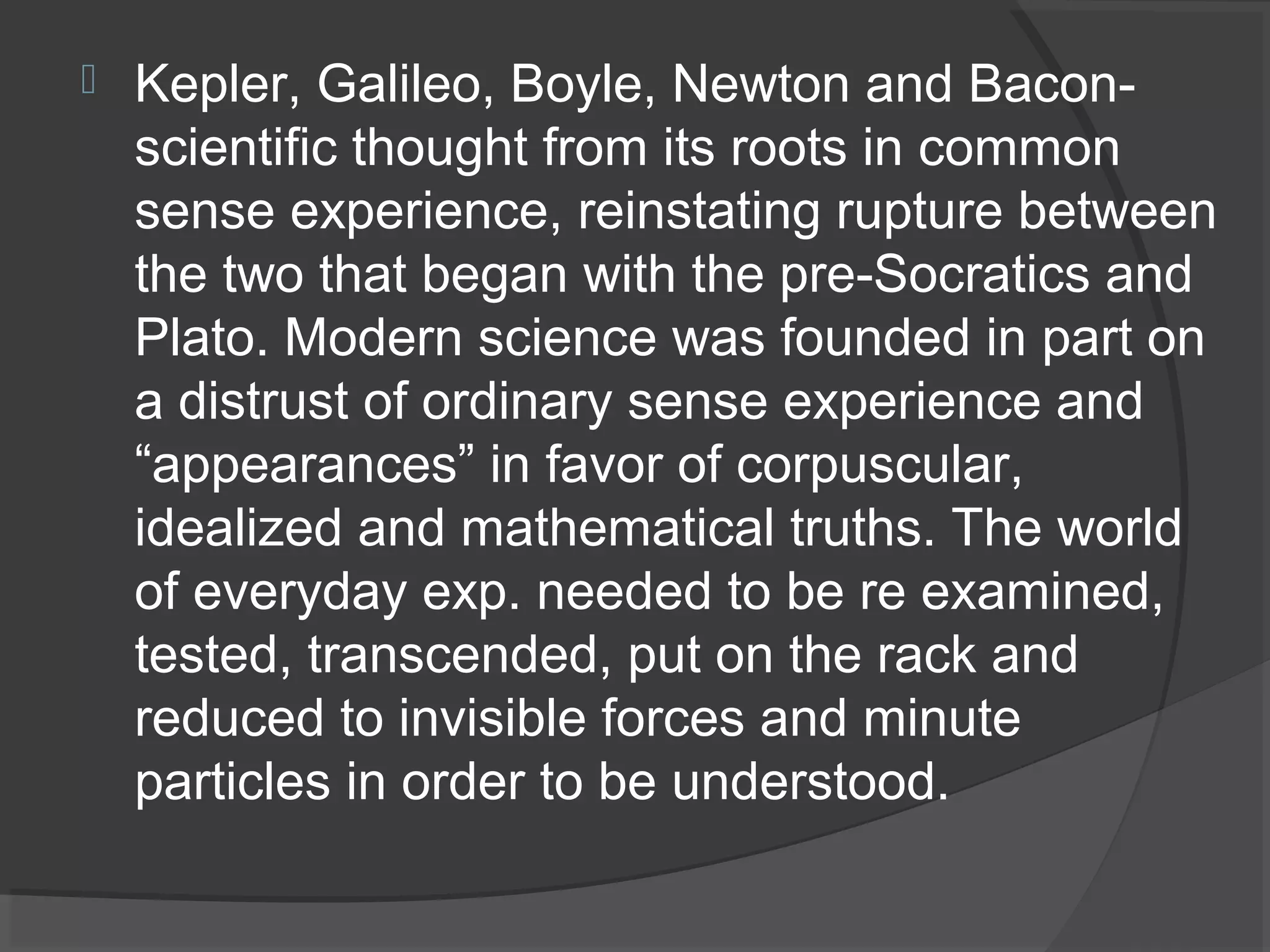    Kepler, Galileo, Boyle, Newton and Bacon-
    scientific thought from its roots in common
    sense experience, reinstating rupture between
    the two that began with the pre-Socratics and
    Plato. Modern science was founded in part on
    a distrust of ordinary sense experience and
    “appearances” in favor of corpuscular,
    idealized and mathematical truths. The world
    of everyday exp. needed to be re examined,
    tested, transcended, put on the rack and
    reduced to invisible forces and minute
    particles in order to be understood.
 