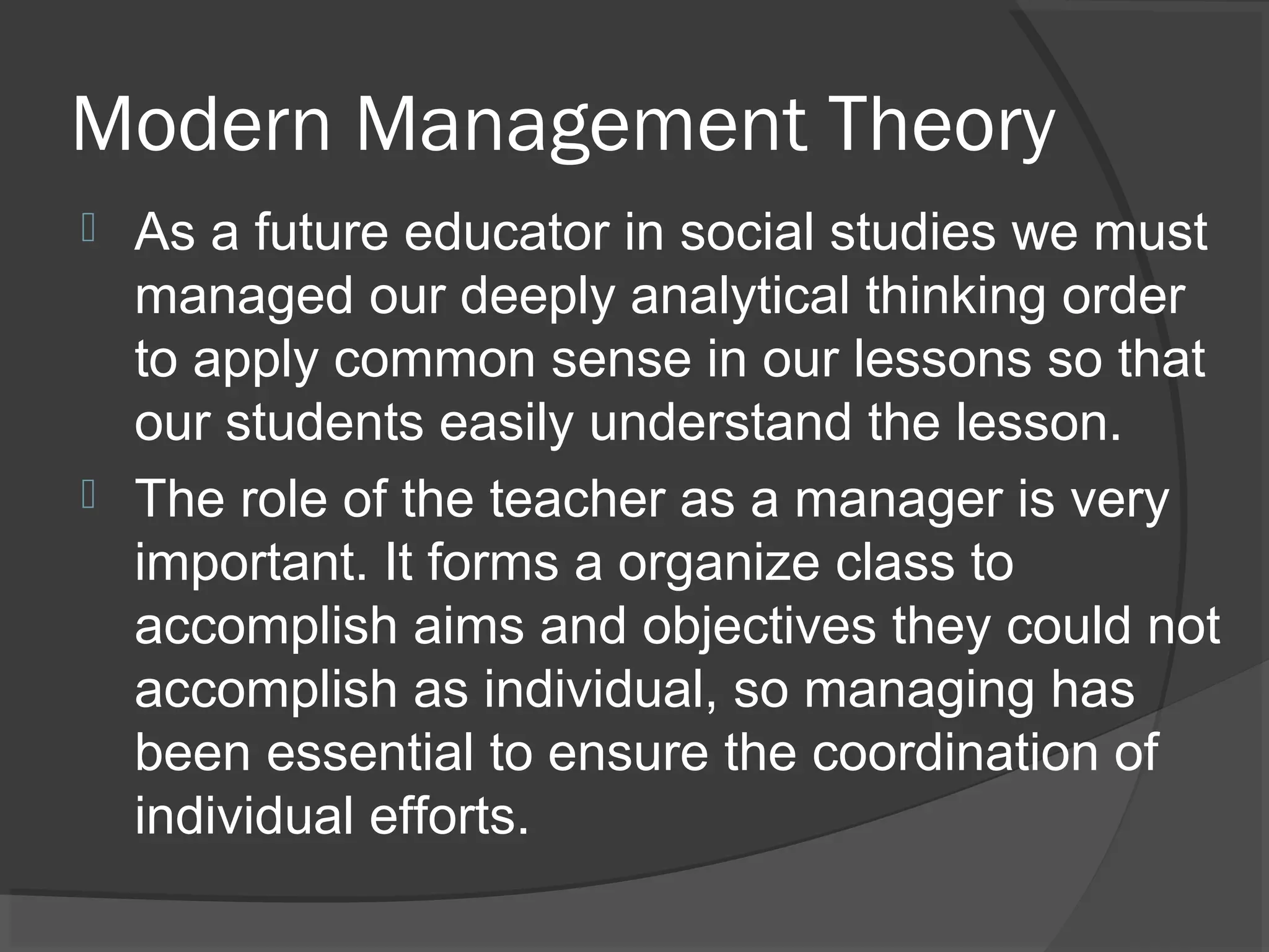 Modern Management Theory
 As a future educator in social studies we must
  managed our deeply analytical thinking order
  to apply common sense in our lessons so that
  our students easily understand the lesson.
 The role of the teacher as a manager is very
  important. It forms a organize class to
  accomplish aims and objectives they could not
  accomplish as individual, so managing has
  been essential to ensure the coordination of
  individual efforts.
 
